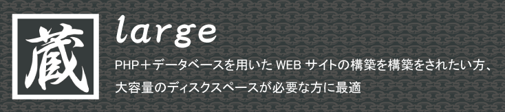 共有サーバーサービスのプラン「蔵large」は、PHP+データベースを用いたWEBサイトの構築を構築をされたい方、
大容量のディスクスペースが必要な方に最適