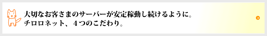 大切なお客さまのサーバーが安定稼働し続けるように。チロロネット、4つのこだわり。